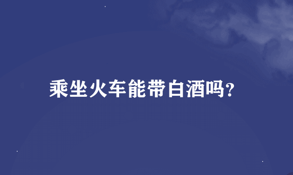 乘坐火车能带白酒吗？