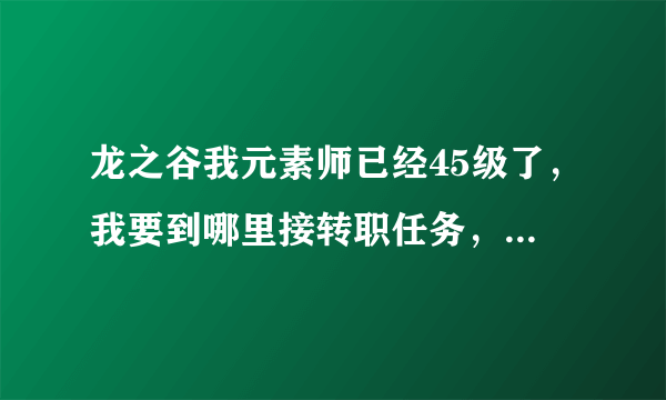 龙之谷我元素师已经45级了，我要到哪里接转职任务，怎么转。请详解，谢谢。