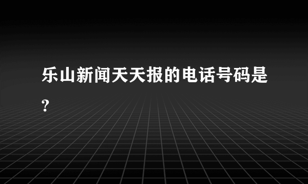 乐山新闻天天报的电话号码是?