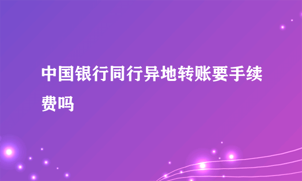 中国银行同行异地转账要手续费吗