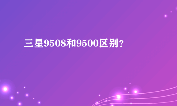 三星9508和9500区别？