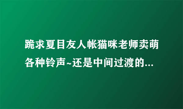 跪求夏目友人帐猫咪老师卖萌各种铃声~还是中间过渡的那些铃声~~