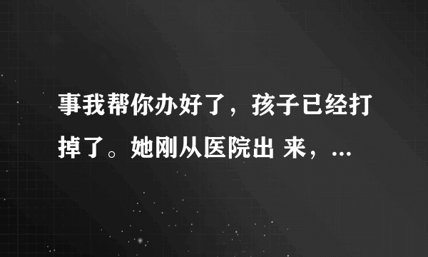 事我帮你办好了，孩子已经打掉了。她刚从医院出 来，我找了个宾馆让她待着呢。做为兄弟该做 的我都做了，