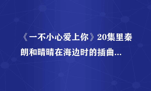 《一不小心爱上你》20集里秦朗和晴晴在海边时的插曲，有一句歌词为“曾经你爱的那彩虹”女声，速求答案