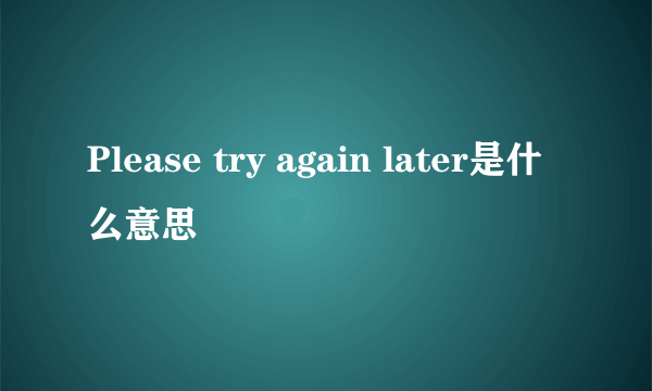 Please try again later是什么意思