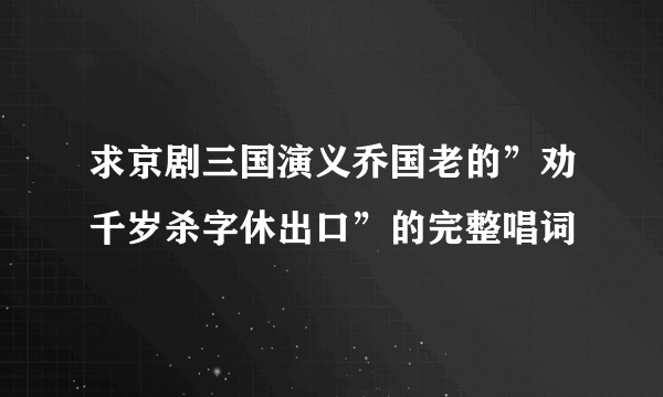 求京剧三国演义乔国老的”劝千岁杀字休出口”的完整唱词