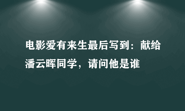 电影爱有来生最后写到：献给潘云晖同学，请问他是谁