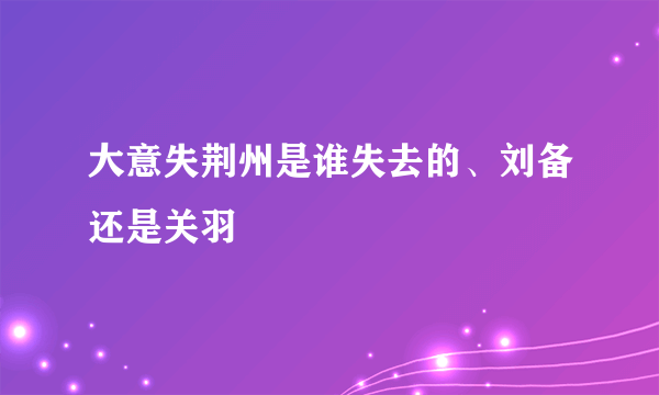 大意失荆州是谁失去的、刘备还是关羽