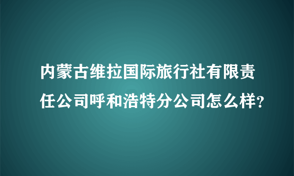 内蒙古维拉国际旅行社有限责任公司呼和浩特分公司怎么样？