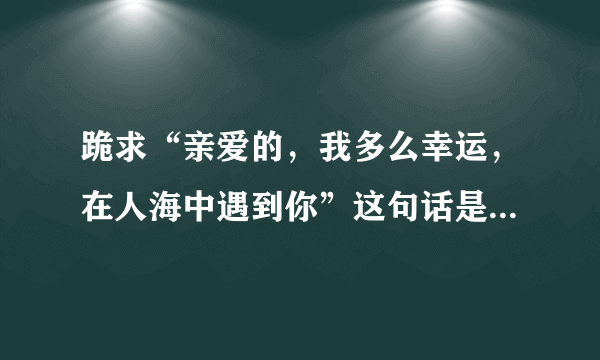 跪求“亲爱的，我多么幸运，在人海中遇到你”这句话是出自哪首歌的？急求解答！！！