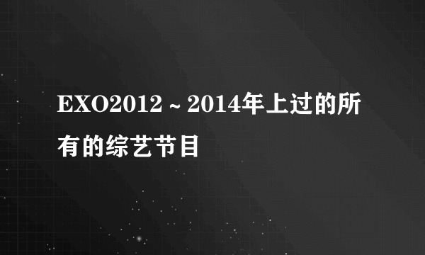 EXO2012～2014年上过的所有的综艺节目