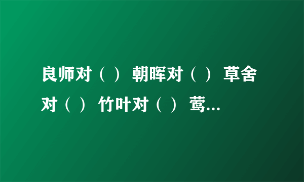 良师对（） 朝晖对（） 草舍对（） 竹叶对（） 莺歌对() 天昏对（）日新对（）理屈对（）清泉对（）