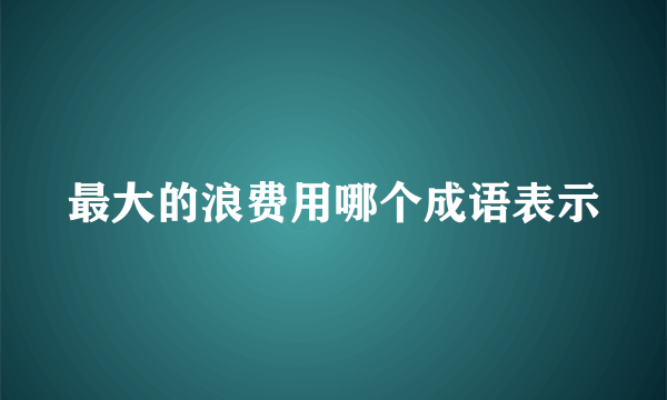 最大的浪费用哪个成语表示