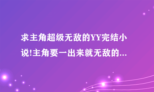 求主角超级无敌的YY完结小说!主角要一出来就无敌的！什么类型的都要！