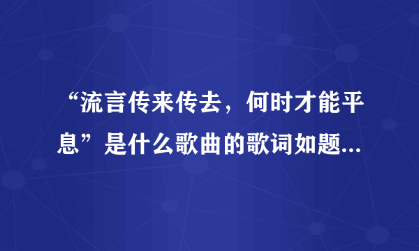 “流言传来传去，何时才能平息”是什么歌曲的歌词如题 谢谢了