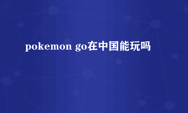 pokemon go在中国能玩吗