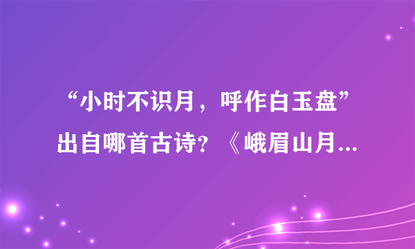 “小时不识月，呼作白玉盘”出自哪首古诗？《峨眉山月歌》的作者是谁？