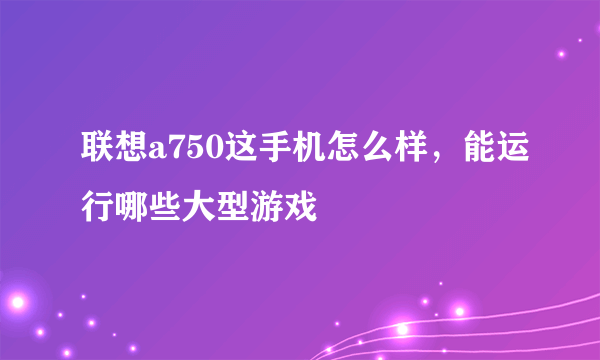 联想a750这手机怎么样，能运行哪些大型游戏