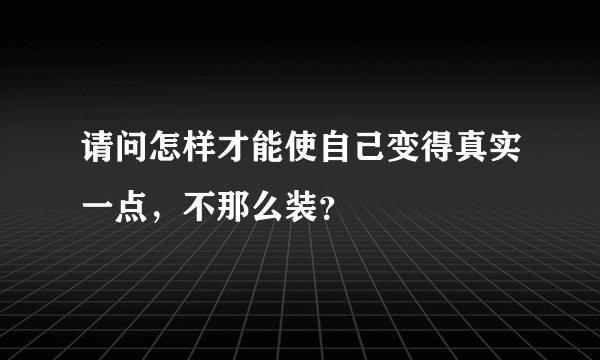 请问怎样才能使自己变得真实一点，不那么装？