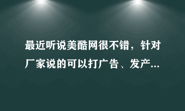 最近听说美酷网很不错，针对厂家说的可以打广告、发产品等等....但是我还是不了解，