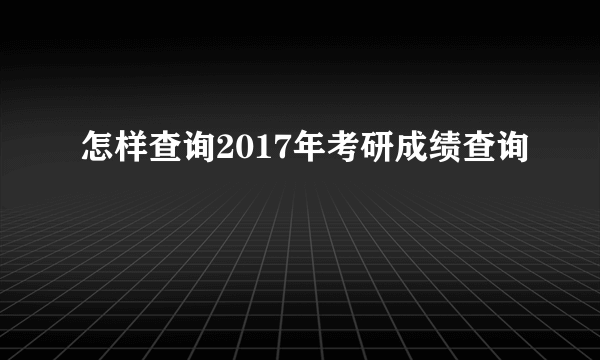 怎样查询2017年考研成绩查询