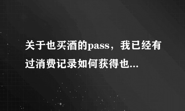 关于也买酒的pass，我已经有过消费记录如何获得也买酒pass码？请各位帮忙解释一下！