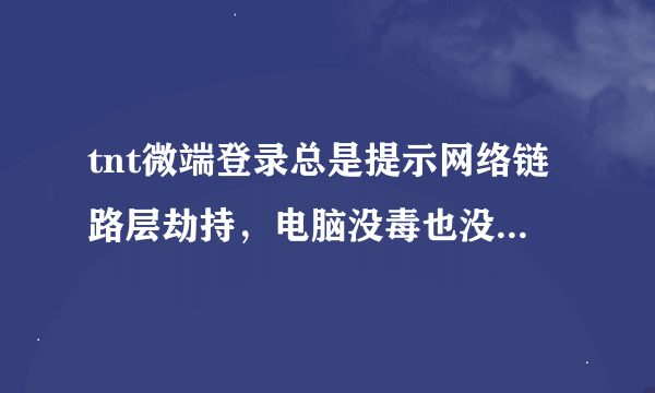 tnt微端登录总是提示网络链路层劫持，电脑没毒也没登录不安全网站qq也是最新版本