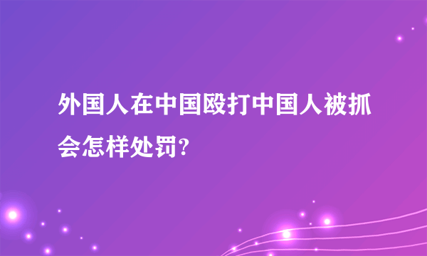 外国人在中国殴打中国人被抓会怎样处罚?