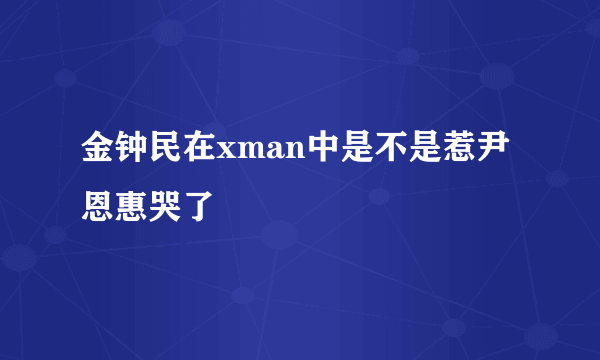 金钟民在xman中是不是惹尹恩惠哭了