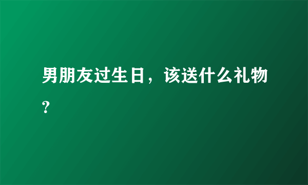 男朋友过生日，该送什么礼物？