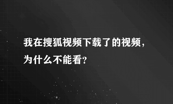 我在搜狐视频下载了的视频，为什么不能看？