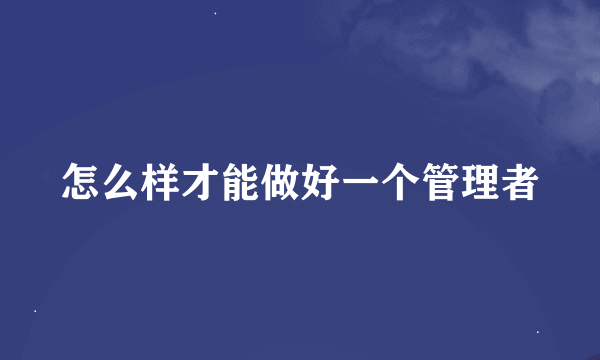 怎么样才能做好一个管理者