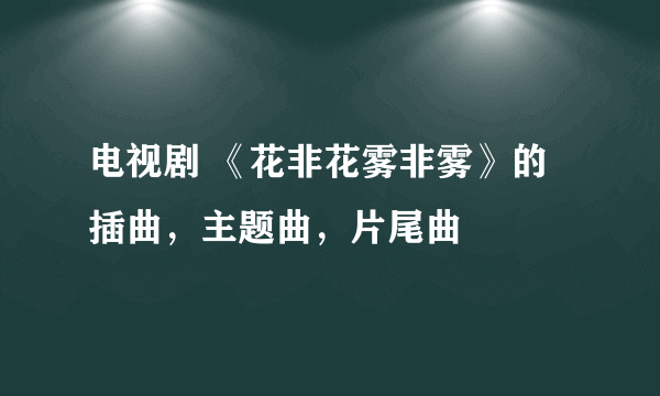 电视剧 《花非花雾非雾》的插曲，主题曲，片尾曲