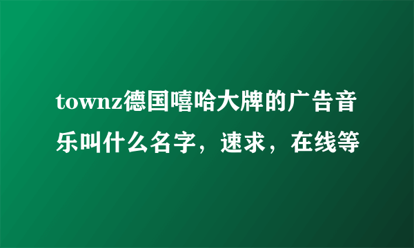 townz德国嘻哈大牌的广告音乐叫什么名字，速求，在线等