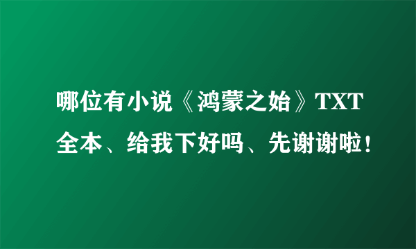 哪位有小说《鸿蒙之始》TXT全本、给我下好吗、先谢谢啦！