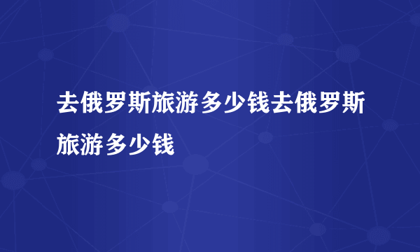 去俄罗斯旅游多少钱去俄罗斯旅游多少钱