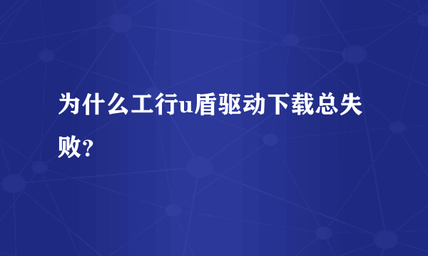 为什么工行u盾驱动下载总失败？