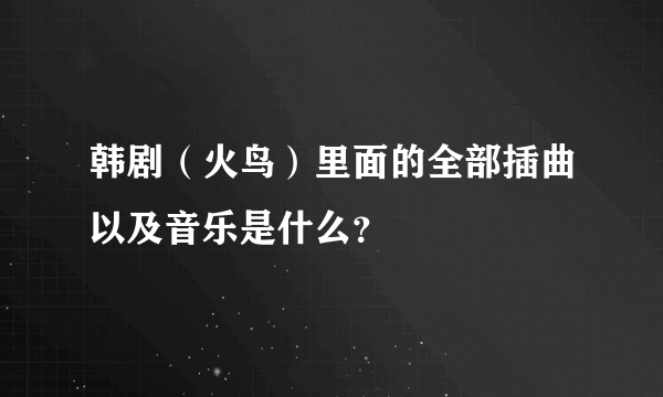 韩剧（火鸟）里面的全部插曲以及音乐是什么？