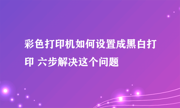 彩色打印机如何设置成黑白打印 六步解决这个问题