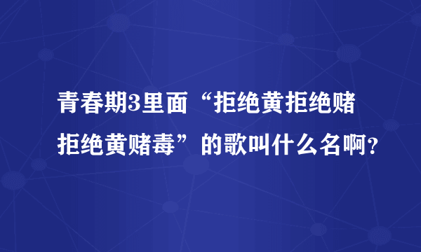 青春期3里面“拒绝黄拒绝赌拒绝黄赌毒”的歌叫什么名啊？