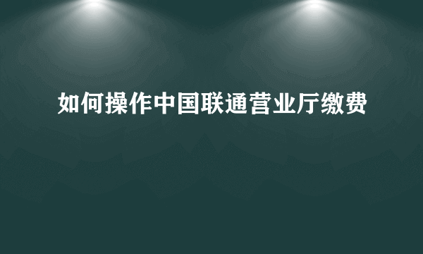 如何操作中国联通营业厅缴费