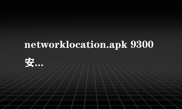 networklocation.apk 9300安装不了是怎么回事