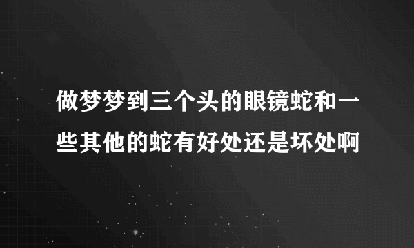 做梦梦到三个头的眼镜蛇和一些其他的蛇有好处还是坏处啊