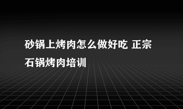 砂锅上烤肉怎么做好吃 正宗石锅烤肉培训