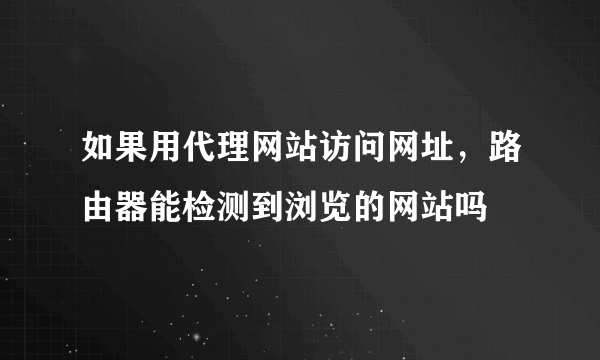 如果用代理网站访问网址，路由器能检测到浏览的网站吗