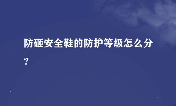 防砸安全鞋的防护等级怎么分？