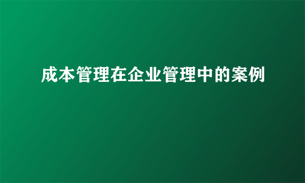 成本管理在企业管理中的案例