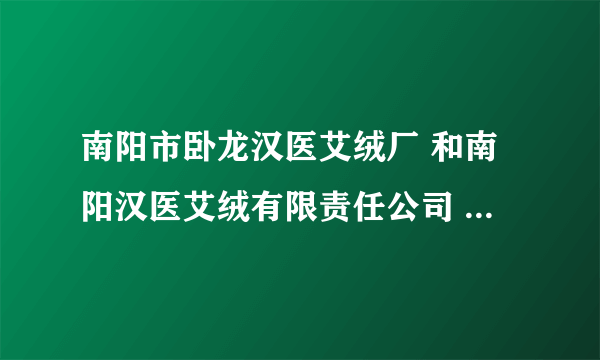 南阳市卧龙汉医艾绒厂 和南阳汉医艾绒有限责任公司 是一家么？不知道的就别回答！