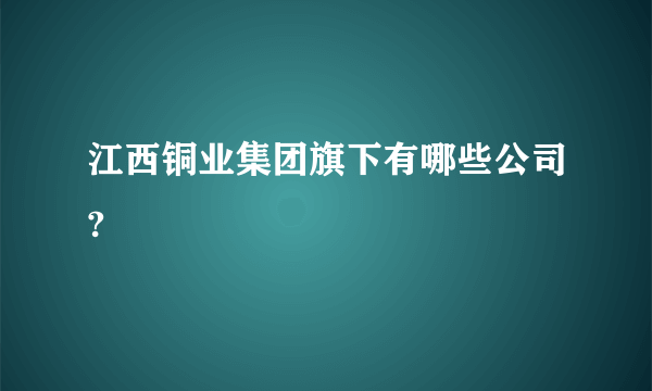 江西铜业集团旗下有哪些公司?