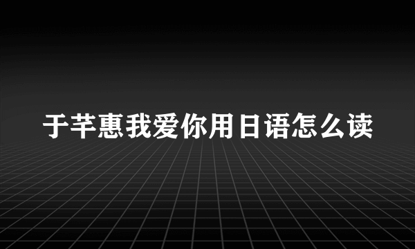 于芊惠我爱你用日语怎么读